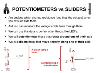  Are devices which change resistance (and thus the voltage) when
you twist or slide them.
 Arduino can measure the voltage which flows through them.
 We can use this data to control other things, like LED’s.
 We call potentiometer those that rotate around one of their axis
 We call sliders those that move linearly along one of their axis
POTENTIOMETERS vs SLIDERS
A circuit using a
potentiometer
A circuit using a
slider
9
 