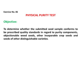 Exercise No. 06
PHYSICAL PURITY TEST
Objective:
To determine whether the submitted seed sample conforms to
be prescribed quality standards in regard to purity components,
objectionable weed seeds, other inseparable crop seeds and
seeds of other distinguishable varieties.
 