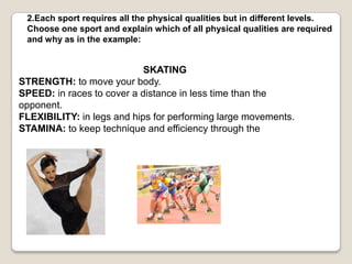 2.Each sport requiresallthephysicalqualitiesbut in differentlevels. Chooseone sport and explainwhich of allphysicalqualities are required and why as in theexample:SKATINGSTRENGTH:tomoveyourbody.SPEED: in racestocover a distance in less time thantheopponent.FLEXIBILITY: in legs and hipsforperforminglargemovements.STAMINA:tokeeptechnique and efficiencythroughthe