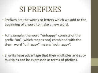 SI PREFIXES
• Prefixes are the words or letters which we add to the
beginning of a word to make a new word.
• For example, the word ‘’unhappy” consists of the
prefix “un” (which means not) combined with the
stem word “unhappy” means “not happy”.
• SI units have advantage that their multiples and sub-
multiples can be expressed in terms of prefixes.
 