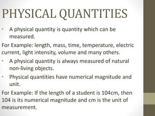 PHYSICAL QUANTITIES
• A physical quantity is quantity which can be
measured.
For Example: length, mass, time, temperature, electric
current, light intensity, volume and many others.
• A physical quantity is always measured of natural
non-living objects.
• Physical quantities have numerical magnitude and
unit.
For Example: If the length of a student is 104cm, then
104 is its numerical magnitude and cm is the unit of
measurement.
 