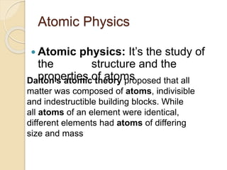 Atomic Physics
 Atomic physics: It’s the study of
the structure and the
properties of atomsDalton's atomic theory proposed that all
matter was composed of atoms, indivisible
and indestructible building blocks. While
all atoms of an element were identical,
different elements had atoms of differing
size and mass
 
