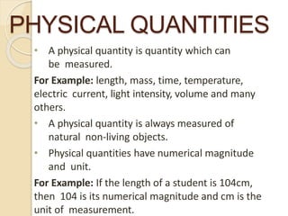 PHYSICAL QUANTITIES
• A physical quantity is quantity which can
be measured.
For Example: length, mass, time, temperature,
electric current, light intensity, volume and many
others.
• A physical quantity is always measured of
natural non-living objects.
• Physical quantities have numerical magnitude
and unit.
For Example: If the length of a student is 104cm,
then 104 is its numerical magnitude and cm is the
unit of measurement.
 
