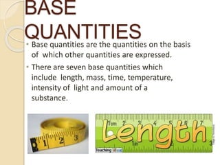 BASE
QUANTITIES• Base quantities are the quantities on the basis
of which other quantities are expressed.
• There are seven base quantities which
include length, mass, time, temperature,
intensity of light and amount of a
substance.
 