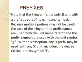 PREFIXES
•Note that the kilogram is the only SI unit with
a prefix as part of its name and symbol.
Because multiple prefixes may not be used, in
the case of the kilogram the prefix names
are used with the unit name "gram" and the
prefix symbols are used with the unit symbol
"g." With this exception, any SI prefix may be
used with any SI unit, including the degree
Celsius and its symbol °C.
 