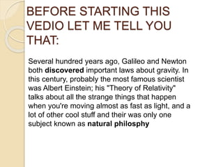 BEFORE STARTING THIS
VEDIO LET ME TELL YOU
THAT:
Several hundred years ago, Galileo and Newton
both discovered important laws about gravity. In
this century, probably the most famous scientist
was Albert Einstein; his "Theory of Relativity"
talks about all the strange things that happen
when you're moving almost as fast as light, and a
lot of other cool stuff and their was only one
subject known as natural philosphy
 