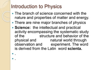 Introduction to Physics
 The branch of science concerned with the
nature and properties of matter and energy.
 There are nine major branches of physics
 Science: the intellectual and practical
activity encompassing the systematic study
of the structure and behavior of the
physical and natural world through
observation and experiment. The word
is derived from the Latin word scienta.
 .
 .
 