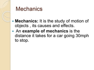 Mechanics
 Mechanics: It is the study of motion of
objects , its causes and effects.
 An example of mechanics is the
distance it takes for a car going 30mph
to stop.
 