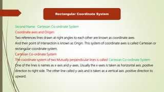 Rectangular Coordinate System
Second Name: Cartesian Co-ordinate System
Coordinate axes and Origen
Two references lines drawn at right angles to each other are known as coordinate axes
And their point of intersection is known as Origin. This system of coordinate axes is called Cartesian or
rectangular coordinate system.
Cartesian Co-ordinate System
The coordinate system of two Mutually perpendicular lines is called Cartesian Co-ordinate System
One of the lines is names as x-axis and y-axes. Usually the x-axes is taken as horizontal axis ,positive
direction to right side. The other line called y-axis and is taken as a vertical axis ,positive direction to
upward.
 