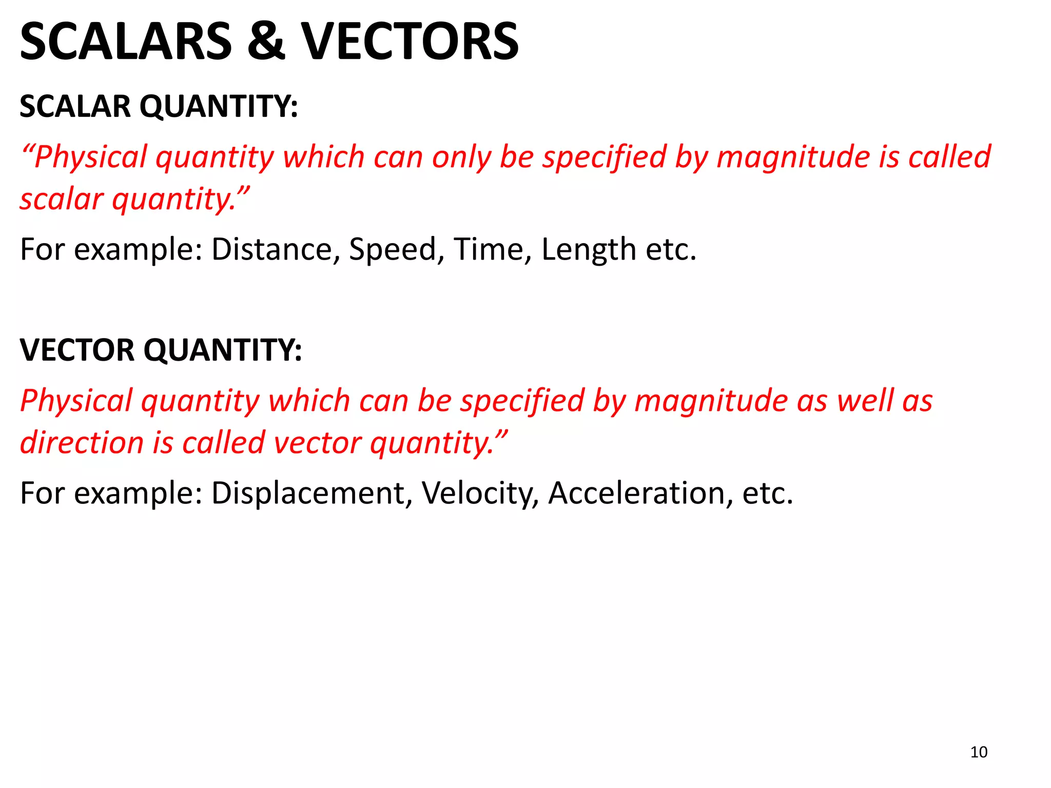 SCALARS & VECTORS
SCALAR QUANTITY:
“Physical quantity which can only be specified by magnitude is called
scalar quantity.”
For example: Distance, Speed, Time, Length etc.
VECTOR QUANTITY:
Physical quantity which can be specified by magnitude as well as
direction is called vector quantity.”
For example: Displacement, Velocity, Acceleration, etc.
10
 