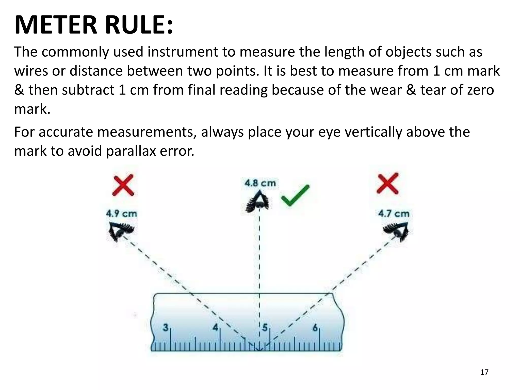 METER RULE:
The commonly used instrument to measure the length of objects such as
wires or distance between two points. It is best to measure from 1 cm mark
& then subtract 1 cm from final reading because of the wear & tear of zero
mark.
For accurate measurements, always place your eye vertically above the
mark to avoid parallax error.
17
 