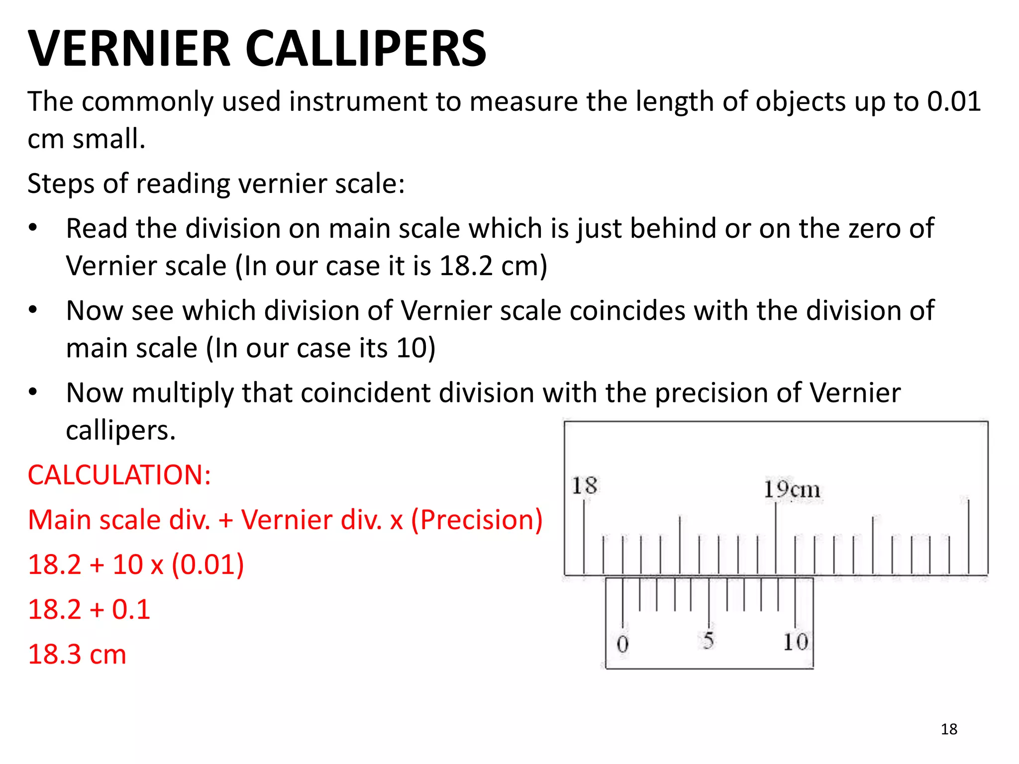 VERNIER CALLIPERS
The commonly used instrument to measure the length of objects up to 0.01
cm small.
Steps of reading vernier scale:
• Read the division on main scale which is just behind or on the zero of
Vernier scale (In our case it is 18.2 cm)
• Now see which division of Vernier scale coincides with the division of
main scale (In our case its 10)
• Now multiply that coincident division with the precision of Vernier
callipers.
CALCULATION:
Main scale div. + Vernier div. x (Precision)
18.2 + 10 x (0.01)
18.2 + 0.1
18.3 cm
18
 