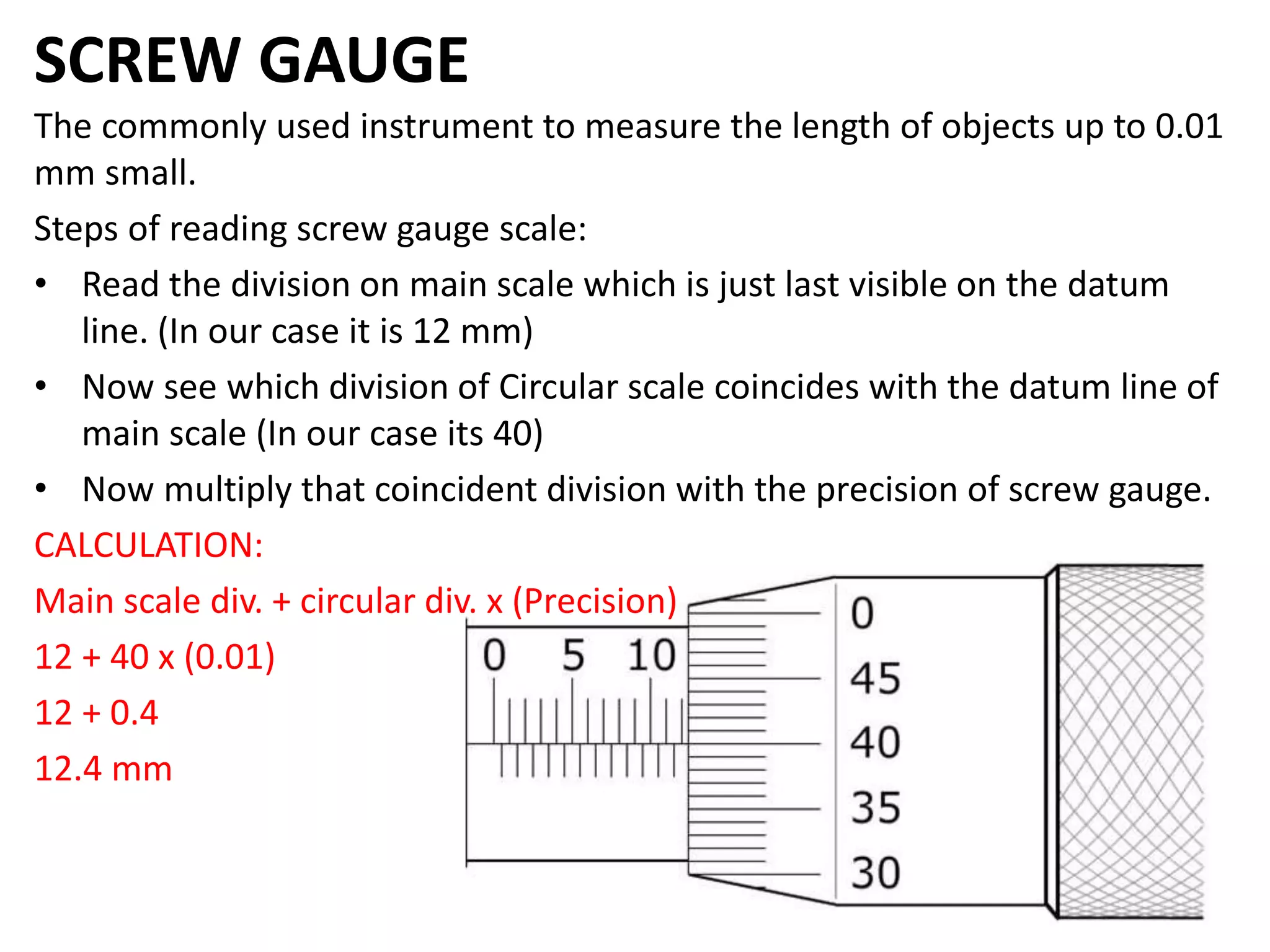 SCREW GAUGE
The commonly used instrument to measure the length of objects up to 0.01
mm small.
Steps of reading screw gauge scale:
• Read the division on main scale which is just last visible on the datum
line. (In our case it is 12 mm)
• Now see which division of Circular scale coincides with the datum line of
main scale (In our case its 40)
• Now multiply that coincident division with the precision of screw gauge.
CALCULATION:
Main scale div. + circular div. x (Precision)
12 + 40 x (0.01)
12 + 0.4
12.4 mm
 