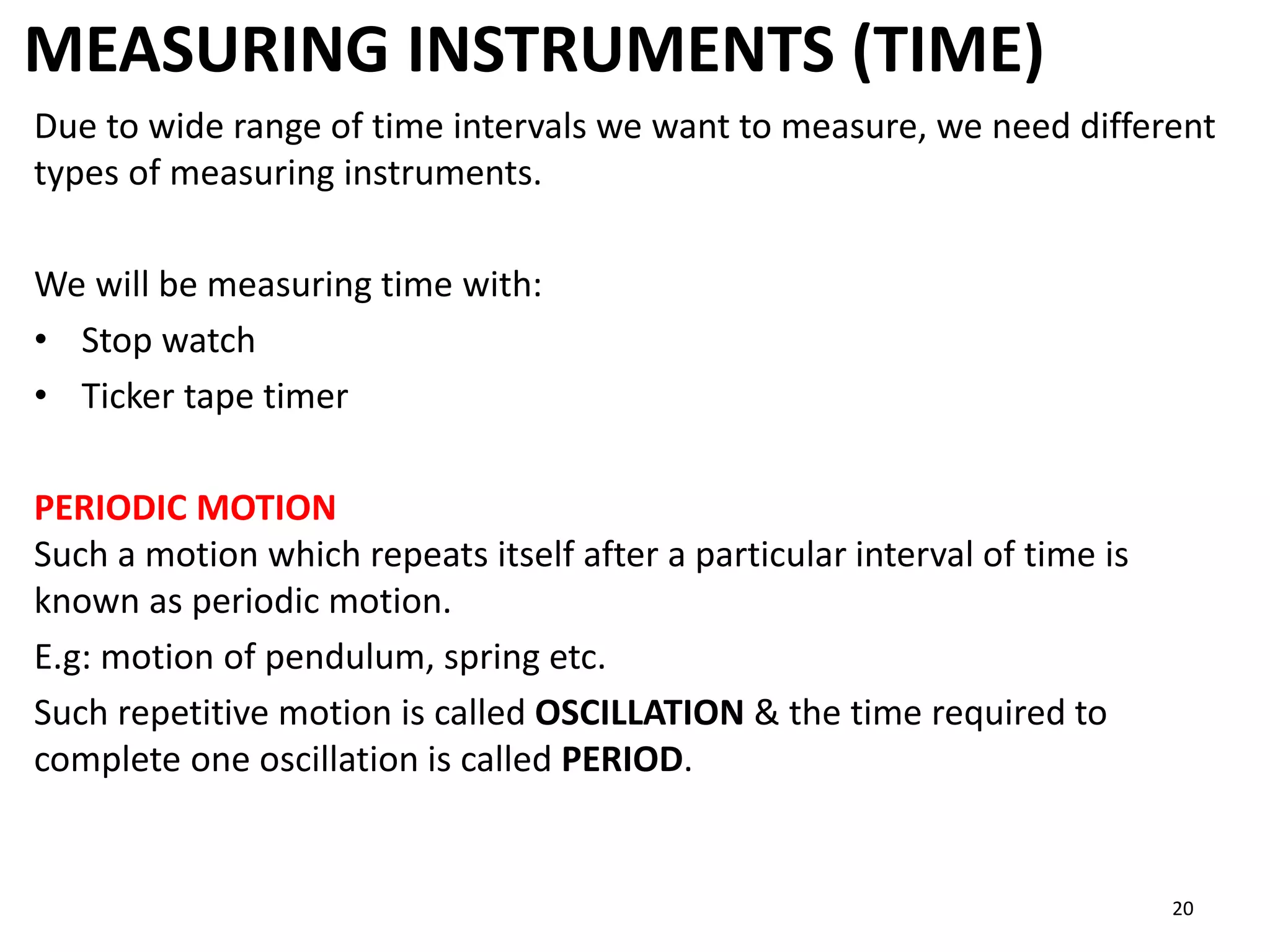 MEASURING INSTRUMENTS (TIME)
20
Due to wide range of time intervals we want to measure, we need different
types of measuring instruments.
We will be measuring time with:
• Stop watch
• Ticker tape timer
PERIODIC MOTION
Such a motion which repeats itself after a particular interval of time is
known as periodic motion.
E.g: motion of pendulum, spring etc.
Such repetitive motion is called OSCILLATION & the time required to
complete one oscillation is called PERIOD.
 