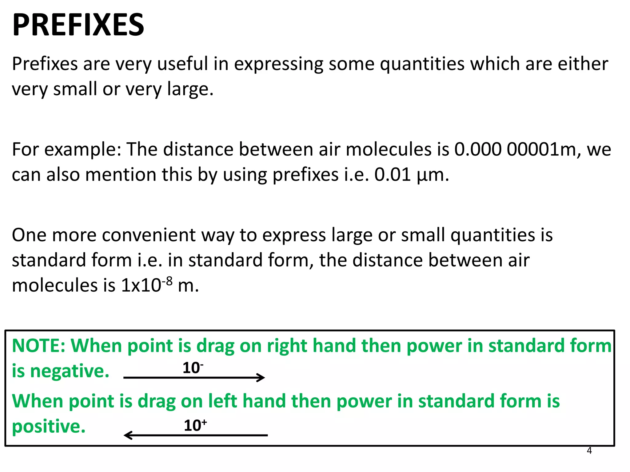 PREFIXES
Prefixes are very useful in expressing some quantities which are either
very small or very large.
For example: The distance between air molecules is 0.000 00001m, we
can also mention this by using prefixes i.e. 0.01 μm.
One more convenient way to express large or small quantities is
standard form i.e. in standard form, the distance between air
molecules is 1x10-8 m.
NOTE: When point is drag on right hand then power in standard form
is negative.
When point is drag on left hand then power in standard form is
positive. 10+
10-
4
 