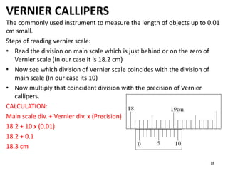 VERNIER CALLIPERS
The commonly used instrument to measure the length of objects up to 0.01
cm small.
Steps of reading vernier scale:
• Read the division on main scale which is just behind or on the zero of
Vernier scale (In our case it is 18.2 cm)
• Now see which division of Vernier scale coincides with the division of
main scale (In our case its 10)
• Now multiply that coincident division with the precision of Vernier
callipers.
CALCULATION:
Main scale div. + Vernier div. x (Precision)
18.2 + 10 x (0.01)
18.2 + 0.1
18.3 cm
18
 
