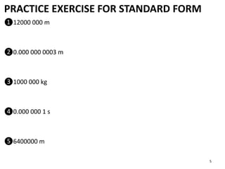 PRACTICE EXERCISE FOR STANDARD FORM
❶12000 000 m
❷0.000 000 0003 m
❸1000 000 kg
❹0.000 000 1 s
❺6400000 m
5
 