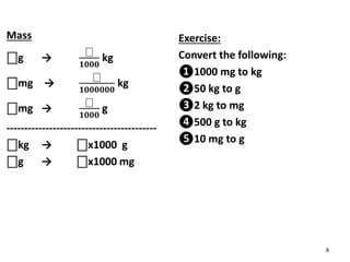 Mass
⎕g →
⎕
𝟏𝟎𝟎𝟎
kg
⎕mg →
⎕
𝟏𝟎𝟎𝟎𝟎𝟎𝟎
kg
⎕mg →
⎕
𝟏𝟎𝟎𝟎
g
------------------------------------------
⎕kg → ⎕x1000 g
⎕g → ⎕x1000 mg
Exercise:
Convert the following:
❶1000 mg to kg
❷50 kg to g
❸2 kg to mg
❹500 g to kg
❺10 mg to g
8
 