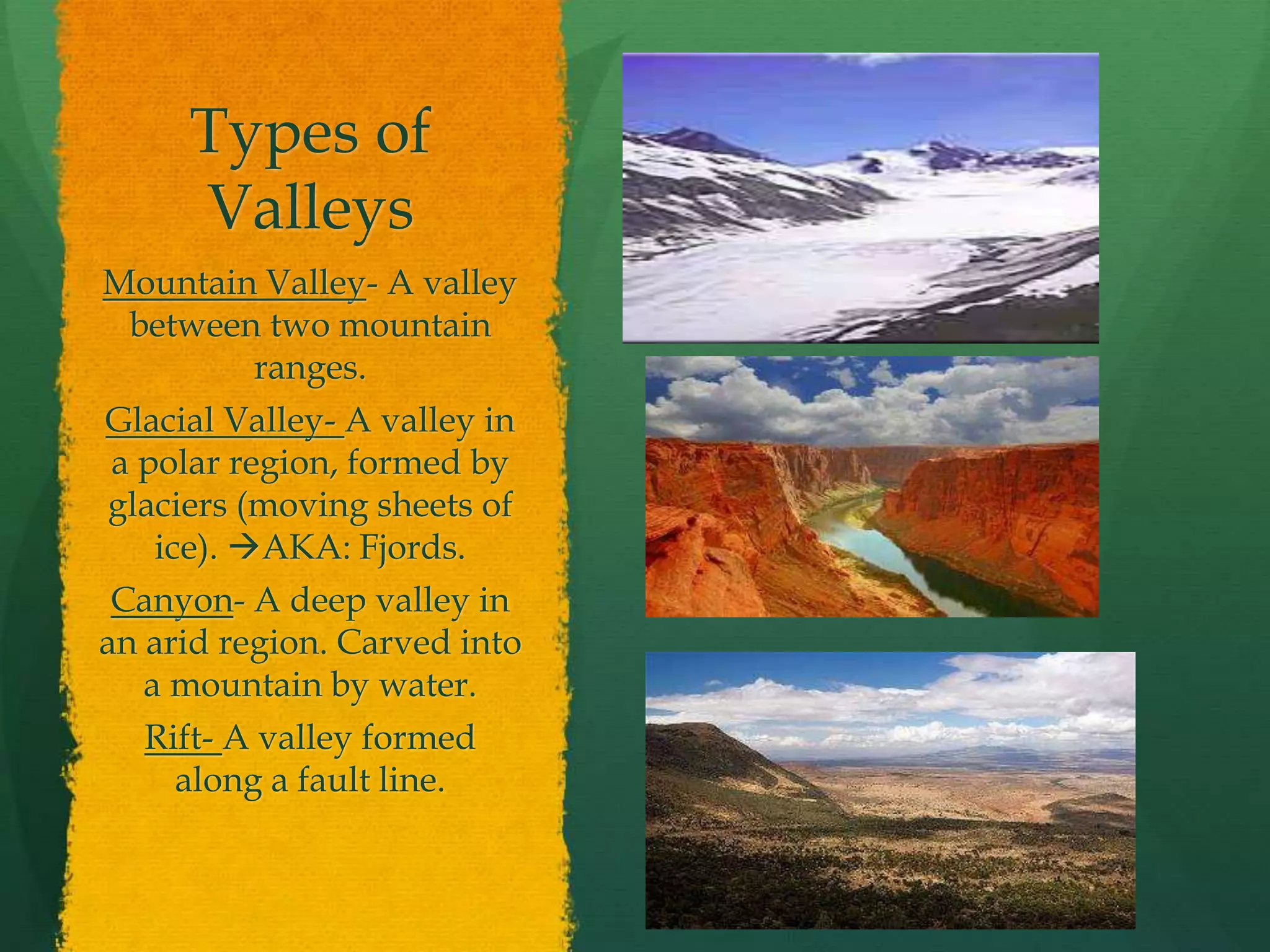 Types of 
Valleys 
Mountain Valley- A valley 
between two mountain 
ranges. 
Glacial Valley- A valley in 
a polar region, formed by 
glaciers (moving sheets of 
ice). AKA: Fjords. 
Canyon- A deep valley in 
an arid region. Carved into 
a mountain by water. 
Rift- A valley formed 
along a fault line. 
 