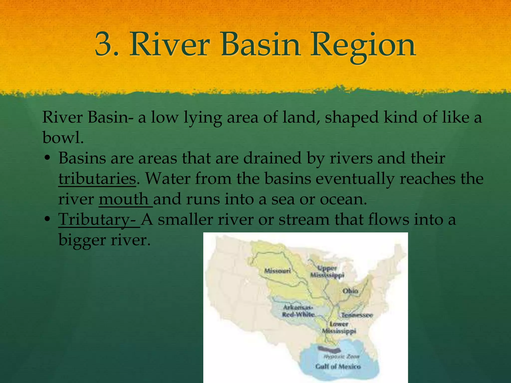 3. River Basin Region 
River Basin- a low lying area of land, shaped kind of like a 
bowl. 
• Basins are areas that are drained by rivers and their 
tributaries. Water from the basins eventually reaches the 
river mouth and runs into a sea or ocean. 
• Tributary- A smaller river or stream that flows into a 
bigger river. 
 