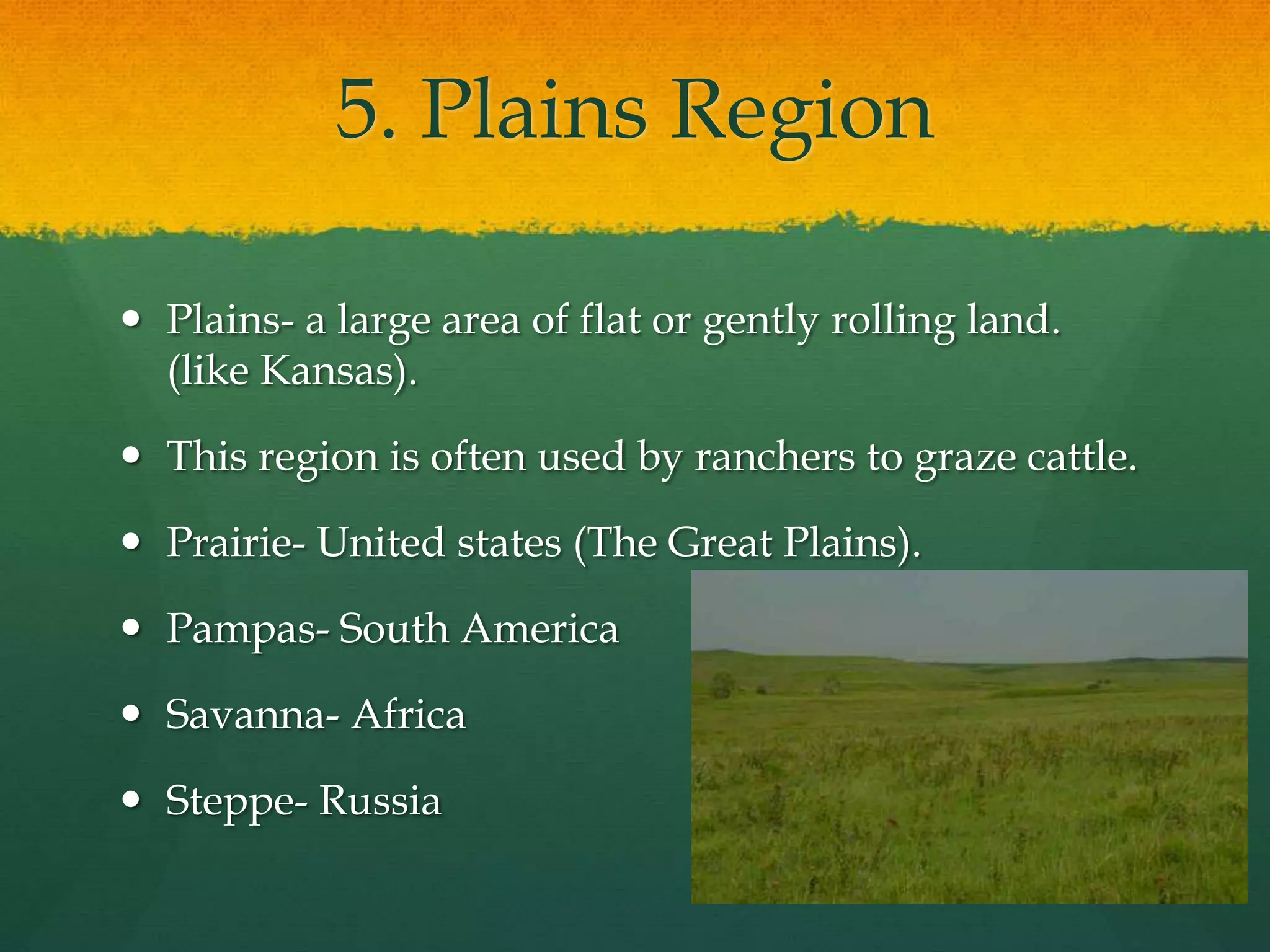 5. Plains Region 
 Plains- a large area of flat or gently rolling land. 
(like Kansas). 
 This region is often used by ranchers to graze cattle. 
 Prairie- United states (The Great Plains). 
 Pampas- South America 
 Savanna- Africa 
 Steppe- Russia 
 