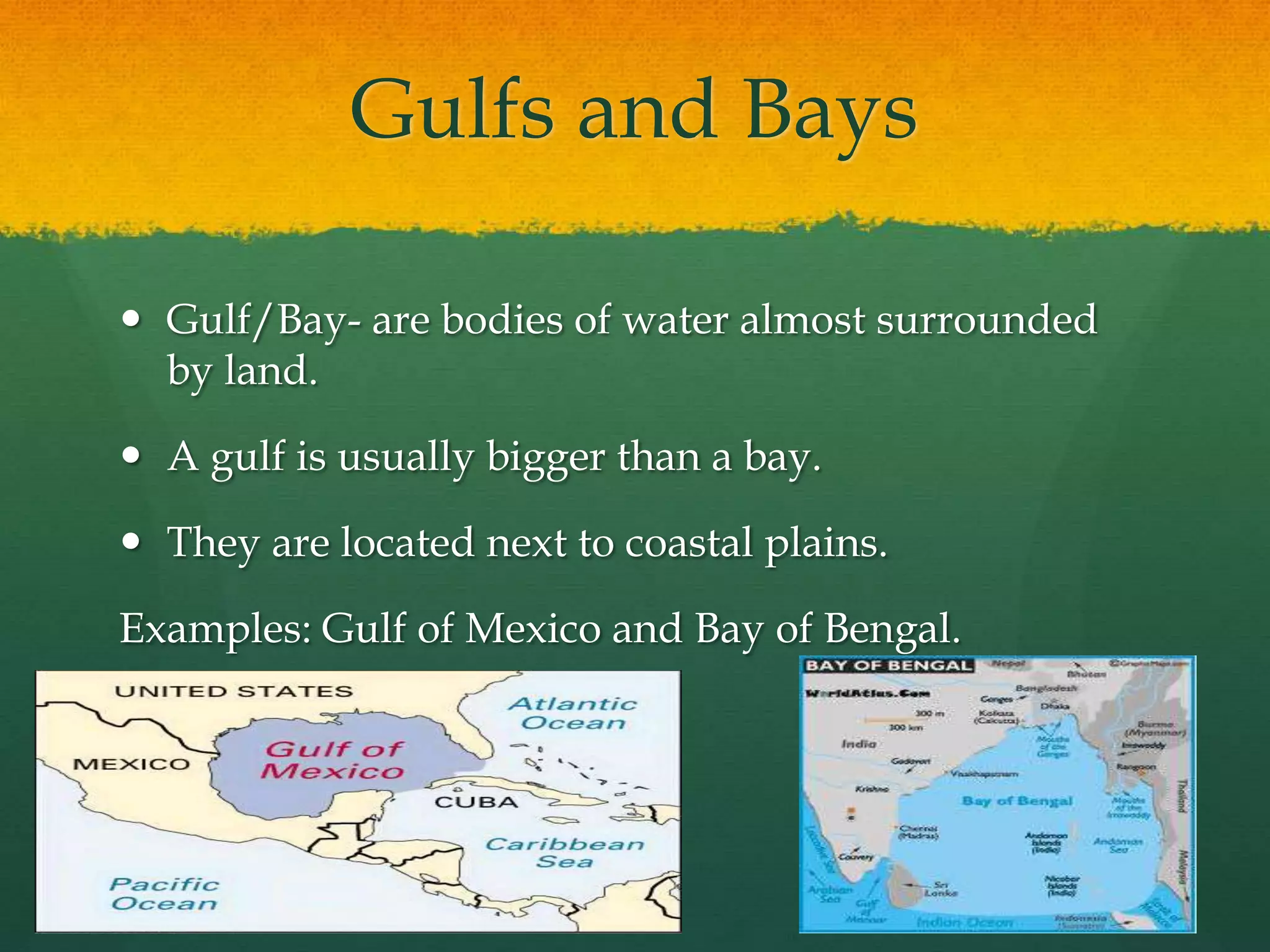 Gulfs and Bays 
 Gulf/Bay- are bodies of water almost surrounded 
by land. 
 A gulf is usually bigger than a bay. 
 They are located next to coastal plains. 
Examples: Gulf of Mexico and Bay of Bengal. 
 
