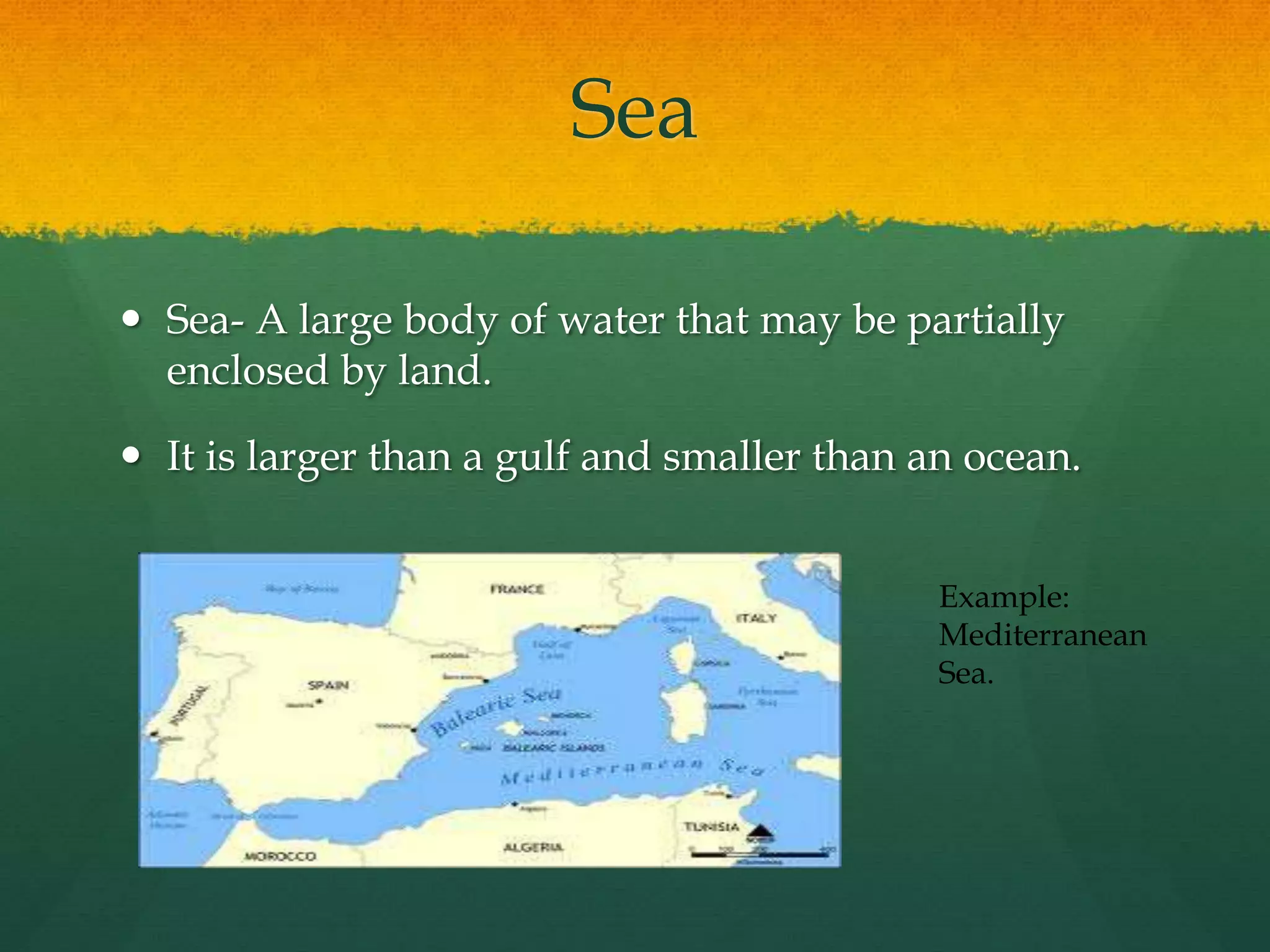 Sea 
 Sea- A large body of water that may be partially 
enclosed by land. 
 It is larger than a gulf and smaller than an ocean. 
Example: 
Mediterranean 
Sea. 
 