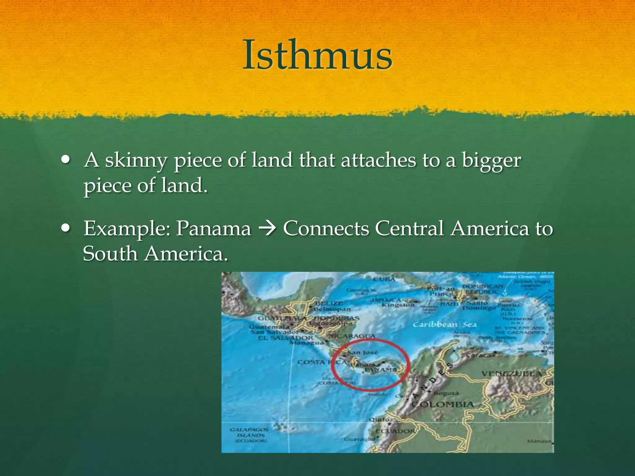 Isthmus 
 A skinny piece of land that attaches to a bigger 
piece of land. 
 Example: Panama  Connects Central America to 
South America. 
