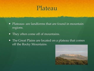Plateau 
 Plateaus- are landforms that are found in mountain 
regions. 
 They often come off of mountains. 
 The Great Plains are located on a plateau that comes 
off the Rocky Mountains. 
 