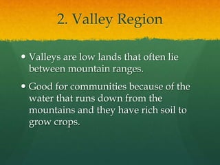 2. Valley Region 
 Valleys are low lands that often lie 
between mountain ranges. 
 Good for communities because of the 
water that runs down from the 
mountains and they have rich soil to 
grow crops. 
 