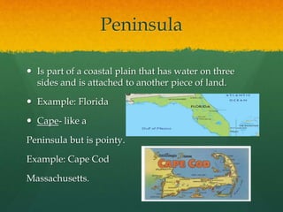 Peninsula 
 Is part of a coastal plain that has water on three 
sides and is attached to another piece of land. 
 Example: Florida 
 Cape- like a 
Peninsula but is pointy. 
Example: Cape Cod 
Massachusetts. 
 