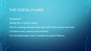 THE COSTAL PLAINS
Topography
•Mostly flat, or gently rolling.

•Has an average elevation less than 200 meters above sea level.
•Contains many swamps and marshes.
•It is the Mississippi Delta, it empties the gulf of Mexico.

 