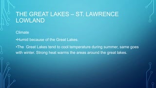 THE GREAT LAKES – ST. LAWRENCE
LOWLAND
Climate
•Humid because of the Great Lakes.

•The Great Lakes tend to cool temperature during summer, same goes
with winter. Strong heat warms the areas around the great lakes.

 