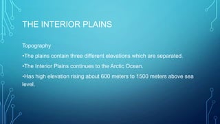 THE INTERIOR PLAINS
Topography
•The plains contain three different elevations which are separated.

•The Interior Plains continues to the Arctic Ocean.
•Has high elevation rising about 600 meters to 1500 meters above sea
level.

 