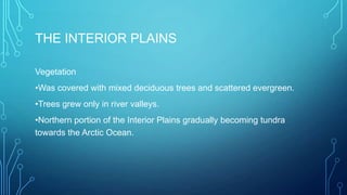 THE INTERIOR PLAINS
Vegetation
•Was covered with mixed deciduous trees and scattered evergreen.

•Trees grew only in river valleys.
•Northern portion of the Interior Plains gradually becoming tundra
towards the Arctic Ocean.

 
