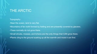 THE ARCTIC
Topography
•Near the ocean, land is very flat.
•Mountains of far north formed by folding and are presently covered by glaciers.
•Trees normally do not grow there.
•Small shrubs, mosses, and lichens are the only things that CAN grow there.
•Plants cling to the ground soaking up all the warmth and moist it can find.

 