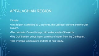 APPALACHIAN REGION
Climate
•This region is affected by 2 currents, the Labrador current and the Gulf
Stream.
•The Labrador Current brings cold water south of the Arctic.
•The Gulf Stream brings warm currents of water from the Caribbean.
•Has average temperature and lots of rain yearly.

 