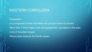 WESTERN CORDILLERA
Topography
•It is comprised of new mountains not yet worn down by erosion

•More than 2 times higher than the Appalachian mountains in the east.
•Lots of mountain ranges.
•Rivers drain towards the Pacific ocean.

 
