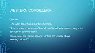 WESTERN CORDILLERA
Climate
•The west coast has a maritime Climate.

• It is very moist because of how close it is to the ocean and very mild
because of same reasons.
•Because of the Pacific oceans, winters are usually above
freezing/below 0°C.

 