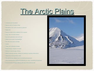 The Arctic Plains
Lowlands and mountains
Islands north of Hudson's Bay
Mountains in far north (covered by glaciers)
Mostly flat
Severe climate due to distance from equator
Long, cold 10 month winters
Summers generally short and cool
Desert due to lack of precipitation
Few life forms due to climate
Lichen
Trees can't withstand climate
Small shrubs, mosses on tundra
Mining of coal and gas, fishing,
Global warming causing melting ice (leading to species destruction)
Organisms moving further north
Permafrost less reliable due to increasing temperature
Shiny ice and snow melting not reflecting sun rays, increasing temperature
Environmental changes effecting the rest of the world as well

 