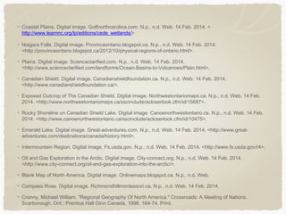 Coastal Plains. Digital image. Golfnorthcarolina.com. N.p., n.d. Web. 14 Feb. 2014. <
http://www.learnnc.org/lp/editions/cede_wetlands/>
Niagara Falls. Digital image. Provinceontario.blogspot.ca. N.p., n.d. Web. 14 Feb. 2014.
<http://provinceontario.blogspot.ca/2012/10/physical-regions-of-ontario.html>.
Plains. Digital image. Scienceclarified.com. N.p., n.d. Web. 14 Feb. 2014.
<http://www.scienceclarified.com/landforms/Ocean-Basins-to-Volcanoes/Plain.html>.
Canadian Shield. Digital image. Canadianshieldfoundation.ca. N.p., n.d. Web. 14 Feb. 2014.
<http://www.canadianshieldfoundation.ca/>.
Exposed Outcrop of The Canadian Shield. Digital image. Northwestontariomaps.ca. N.p., n.d. Web. 14 Feb.
2014. <http://www.northwestontariomaps.ca/sscinclude/acloserlook.cfm/id/15687>.
Rocky Shoreline on Canadian Shield Lake. Digital image. Canoenorthwestontario.ca. N.p., n.d. Web. 14 Feb.
2014. <http://www.canoenorthwestontario.ca/sscinclude/acloserlook.cfm/id/10475>.
Emerald Lake. Digital image. Great-adventures.com. N.p., n.d. Web. 14 Feb. 2014. <http://www.greatadventures.com/destinations/canada/history.html>.
Intermountain Region. Digital image. Fs.usda.gov. N.p., n.d. Web. 14 Feb. 2014. <http://www.fs.usda.gov/r4>.
Oil and Gas Exploration in the Arctic. Digital image. City-connect.org. N.p., n.d. Web. 14 Feb. 2014.
<http://www.city-connect.org/oil-and-gas-exploration-into-the-arctic/>.
Blank Map of North America. Digital image. Onlinemaps.blogspot.ca. N.p., n.d. Web.
Compass Rose. Digital image. Richmondhillmontessori.ca. N.p., n.d. Web. 14 Feb. 2014.
Cranny, Michael William. "Regional Geography Of North America." Crossroads: A Meeting of Nations.
Scarborough, Ont.: Prentice Hall Ginn Canada, 1998. 164-74. Print.

 