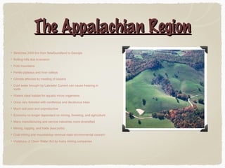 The Appalachian Region
Stretches 2400 km from Newfoundland to Georgia
Rolling hills due to erosion
Fold mountains
Fertile plateaus and river valleys
Climate affected by meeting of oceans
Cold water brought by Labrador Current can cause freezing in
north
Waters ideal habitat for aquatic micro organisms
Once very forested with coniferous and deciduous trees
Much soil poor and unproductive
Economy no longer dependant on mining, foresting, and agriculture
Many manufacturing and service industries more diversified
Mining, logging, and trade (sea ports)
Coal mining and mountaintop removal main environmental concern
Violations of Clean Water Act by many mining companies

 