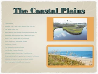 The Coastal Plains
Lowland area
Stretches from Cape Cod to Mexico over 3200 km
Flat, gently rolling hills
Many swamps and marshes (important for aquatic life)
Mississippi delta important belt of agricultural land
North is cold in winter and hot in summer
South has a more subtropical climate
Hurricanes in south
First vegetation was pine forests
Lush jungles in areas (Mexico)
Agricultural, paper making, and manufacturing
Streams entering from Appalachians important to industry
Industrial companies destroying natural habitats
Dams interrupting natural flow of estuaries

 