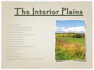 The Interior Plains
Large, vast sweep of plains
In US divided into Central Lowlands/Great Plains
Very diverse (stretches from Gulf of Mexico to Arctic)
Generally flat, some rolling hills
Long warm summers, cold winters, not much precipitation
Climate colder as you move North
Northern parts have arctic climate
Weather can be severe (tornadoes)
Great Plains have prairie grasses
Central Lowlands have deciduous and evergreen trees
Grassland and boreal forest
Tundra near Arctic
Farming (livestock and food)
Mining (zinc, oil, natural gas)
Farm pollutants and water shortages due to dry climate and water needed by
farm/oil industries

 