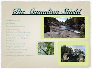 The Canadian Shield
Over 2 billion years old
Half of Canada
Has eroded mountain volcanoes
Ice age left barren rock
Glaciers moved ground creating muskeg
Climate varies, more temperate in South
Further North has cold and long winters
Boreal forest
Trees generally weak and small
Mining (copper, golf, zinc, iron)
Foresting (pulp and paper industry)
Acid rain from power plants
Overuse and over extraction of natural resource

 