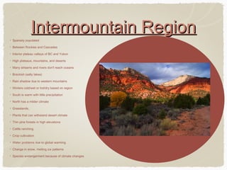 Intermountain Region
Sparsely populated
Between Rockies and Cascades
Interior plateau valleys of BC and Yukon
High plateaus, mountains, and deserts
Many streams and rivers don't reach oceans
Brackish (salty lakes)
Rain shadow due to western mountains
Winters cold/wet or hot/dry based on region
South is warm with little precipitation
North has a milder climate
Grasslands,
Plants that can withstand desert climate
Thin pine forests in high elevations
Cattle ranching
Crop cultivation
Water problems due to global warming
Change in snow, melting ice patterns
Species endangerment because of climate changes

 