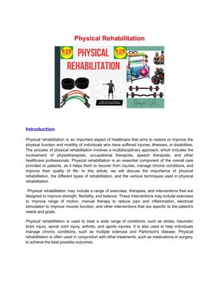 Physical Rehabilitation
Introduction
Physical rehabilitation is an important aspect of healthcare that aims to restore or improve the
physical function and mobility of individuals who have suffered injuries, illnesses, or disabilities.
The process of physical rehabilitation involves a multidisciplinary approach, which includes the
involvement of physiotherapists, occupational therapists, speech therapists, and other
healthcare professionals. Physical rehabilitation is an essential component of the overall care
provided to patients, as it helps them to recover from injuries, manage chronic conditions, and
improve their quality of life. In this article, we will discuss the importance of physical
rehabilitation, the different types of rehabilitation, and the various techniques used in physical
rehabilitation.
Physical rehabilitation may include a range of exercises, therapies, and interventions that are
designed to improve strength, flexibility, and balance. These interventions may include exercises
to improve range of motion, manual therapy to reduce pain and inflammation, electrical
stimulation to improve muscle function, and other interventions that are specific to the patient's
needs and goals.
Physical rehabilitation is used to treat a wide range of conditions, such as stroke, traumatic
brain injury, spinal cord injury, arthritis, and sports injuries. It is also used to help individuals
manage chronic conditions, such as multiple sclerosis and Parkinson's disease. Physical
rehabilitation is often used in conjunction with other treatments, such as medications or surgery,
to achieve the best possible outcomes.
 