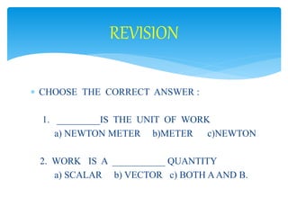 REVISION 
 CHOOSE THE CORRECT ANSWER : 
1. _________IS THE UNIT OF WORK 
a) NEWTON METER b)METER c)NEWTON 
2. WORK IS A ___________ QUANTITY 
a) SCALAR b) VECTOR c) BOTH A AND B. 
 