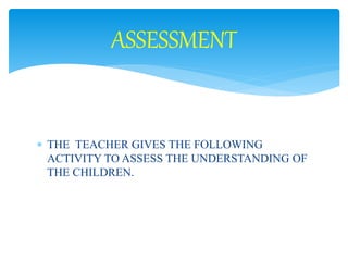 ASSESSMENT 
 THE TEACHER GIVES THE FOLLOWING 
ACTIVITY TO ASSESS THE UNDERSTANDING OF 
THE CHILDREN. 
 