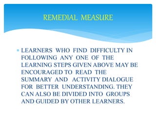 REMEDIAL MEASURE 
 LEARNERS WHO FIND DIFFICULTY IN 
FOLLOWING ANY ONE OF THE 
LEARNING STEPS GIVEN ABOVE MAY BE 
ENCOURAGED TO READ THE 
SUMMARY AND ACTIVITY DIALOGUE 
FOR BETTER UNDERSTANDING. THEY 
CAN ALSO BE DIVIDED INTO GROUPS 
AND GUIDED BY OTHER LEARNERS. 
 